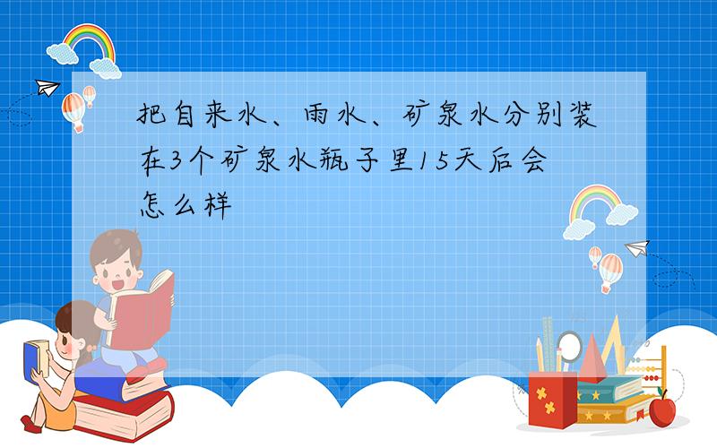 把自来水、雨水、矿泉水分别装在3个矿泉水瓶子里15天后会怎么样