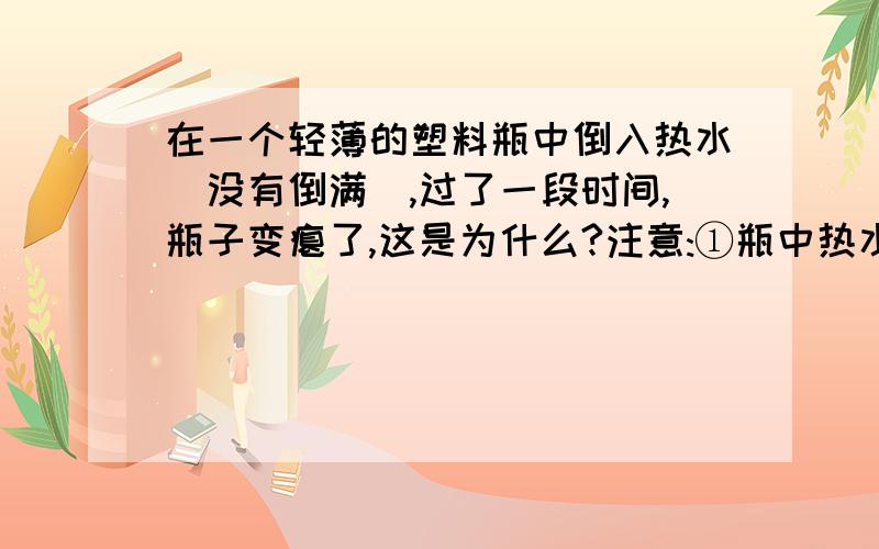 在一个轻薄的塑料瓶中倒入热水(没有倒满),过了一段时间,瓶子变瘪了,这是为什么?注意:①瓶中热水并没有倒掉 ②这个瓶子耐高温,不会遇热变形皱缩本人认为有以下观点:①瓶子中并未倒满,