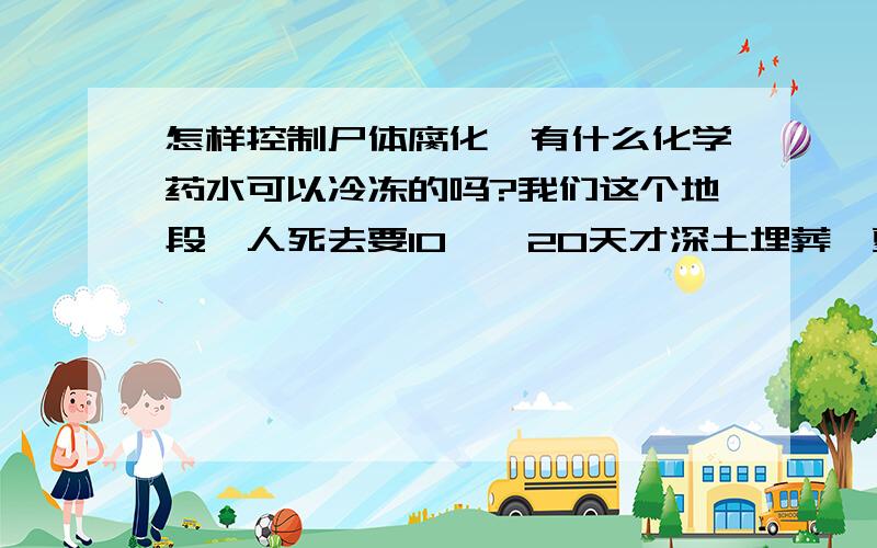 怎样控制尸体腐化,有什么化学药水可以冷冻的吗?我们这个地段,人死去要10——20天才深土埋葬,夏季冬季都是放怎么长时间的,有时夏季温度在零上35度以上,人死后2天左右就臭气冲天,为了防