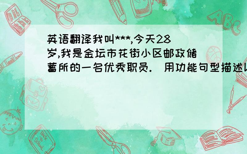 英语翻译我叫***,今天28岁,我是金坛市花街小区邮政储蓄所的一名优秀职员.（用功能句型描述以下内容：）我性格比较内敛,不擅长侃侃而谈,但我为人善良,待人真诚,会力所能及的去帮助有困