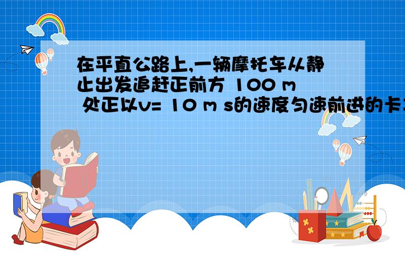 在平直公路上,一辆摩托车从静止出发追赶正前方 100 m 处正以v= 10 m s的速度匀速前进的卡车 .若摩托车%在平直公路上,一辆摩托车从静止出发追赶正前方 100 m 处正以v= 10 m s的速度匀速前进的卡