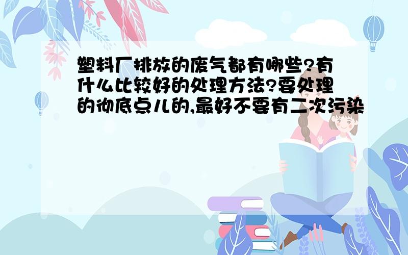 塑料厂排放的废气都有哪些?有什么比较好的处理方法?要处理的彻底点儿的,最好不要有二次污染