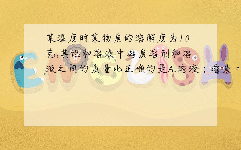 某温度时某物质的溶解度为10克,其饱和溶液中溶质溶剂和溶液之间的质量比正确的是A.溶液∶溶质＝11∶1 B.溶质∶溶液＝1∶10C.溶质∶溶剂＝1∶9 D.溶液∶溶剂＝10∶11