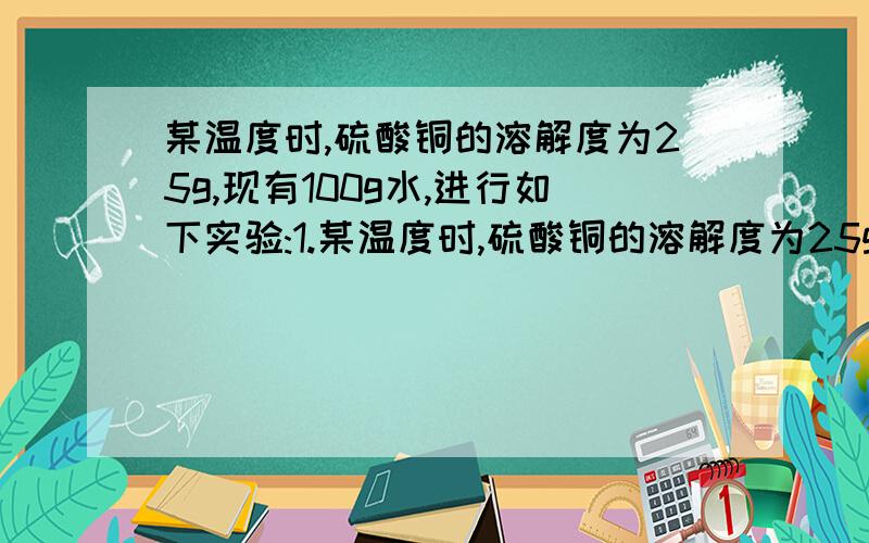 某温度时,硫酸铜的溶解度为25g,现有100g水,进行如下实验:1.某温度时,硫酸铜的溶解度为25g,现有100g水,进行如下实验：（1）投入足量的CuSO4,只得到硫酸铜晶体,则需CuSO4的质量为?(2)投入适量的CuS