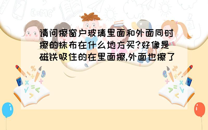 请问擦窗户玻璃里面和外面同时擦的抹布在什么地方买?好像是磁铁吸住的在里面擦,外面也擦了