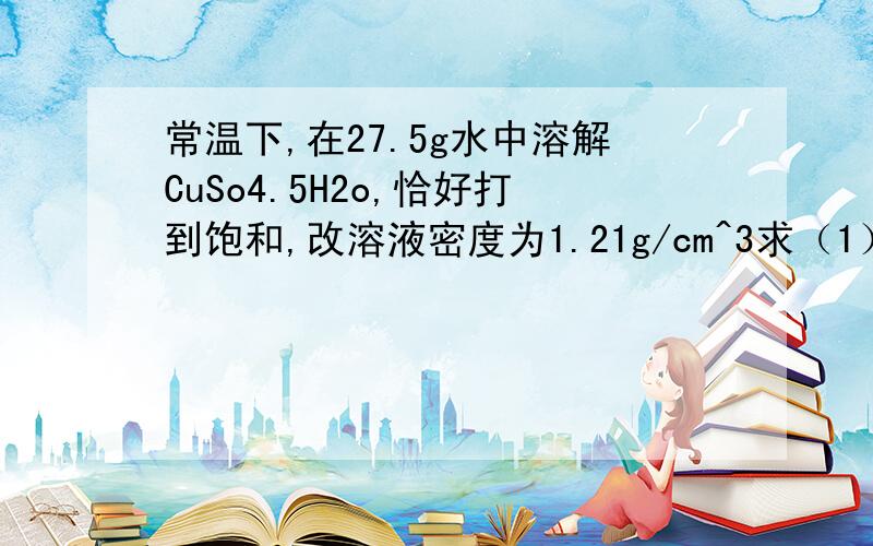 常温下,在27.5g水中溶解CuSo4.5H2o,恰好打到饱和,改溶液密度为1.21g/cm^3求（1）该溶液仲阴阳离子的总物质的量（2）该溶液中CuSo4的物质的量浓度不懂.帮帮