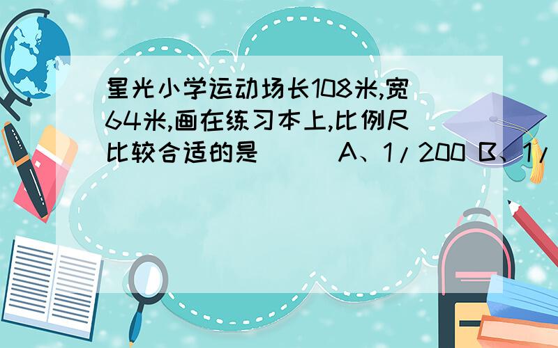 星光小学运动场长108米,宽64米,画在练习本上,比例尺比较合适的是（ ） A、1/200 B、1/2000 说明方法