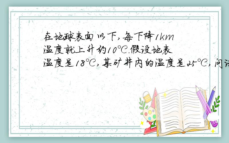 在地球表面以下,每下降1km温度就上升约10℃.假设地表温度是18℃,某矿井内的温度是25℃,问该矿井在地表以在地球表面以下,每下降1km温度就上升约10℃.假设地表温度是18℃,某矿井内的我温度