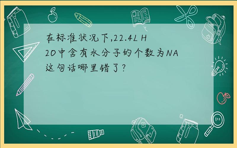 在标准状况下,22.4L H2O中含有水分子的个数为NA这句话哪里错了?