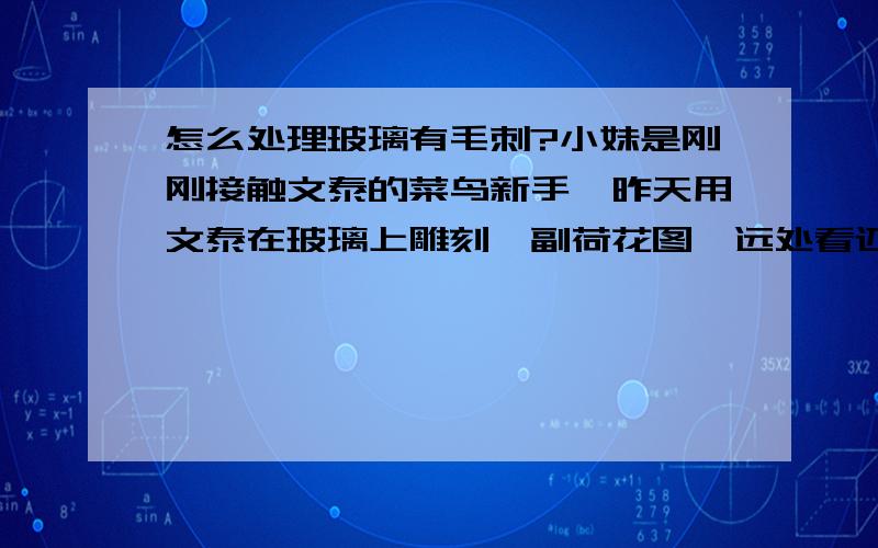 怎么处理玻璃有毛刺?小妹是刚刚接触文泰的菜鸟新手,昨天用文泰在玻璃上雕刻一副荷花图,远处看还行,可是近处一看,全是小毛刺,玻璃渣,想问问各位高手前辈们,这样的该怎么处理呢?前辈们