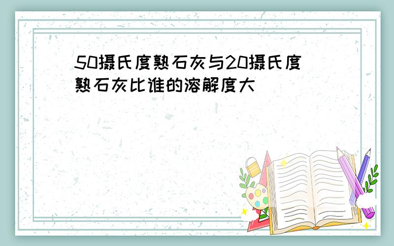 50摄氏度熟石灰与20摄氏度熟石灰比谁的溶解度大