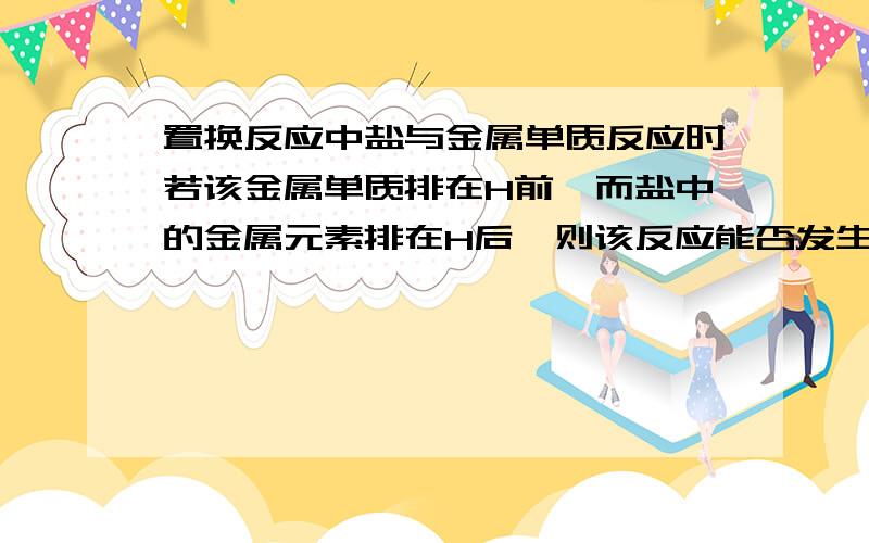 置换反应中盐与金属单质反应时若该金属单质排在H前,而盐中的金属元素排在H后,则该反应能否发生?