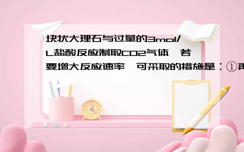 块状大理石与过量的3mol/L盐酸反应制取CO2气体,若要增大反应速率,可采取的措施是：①再加入一定量的NaCl固体 ②改用6mol/L盐酸 ③改用粉末状大理石 ④适当升高温度