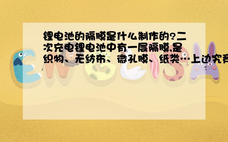 锂电池的隔膜是什么制作的?二次充电锂电池中有一层隔膜,是织物、无纺布、微孔膜、纸类…上边究竞涂了什么?它与离子选择电极的膜有何不同?谁也不会说那么清楚,因为这是商业机密.下面