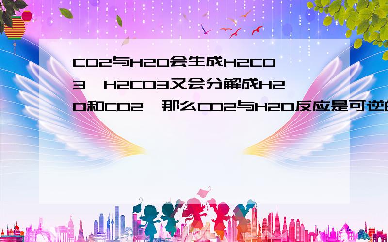 CO2与H2O会生成H2CO3,H2CO3又会分解成H2O和CO2,那么CO2与H2O反应是可逆的么?