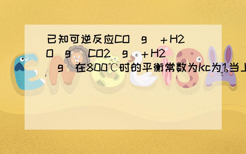 已知可逆反应CO(g)＋H2O(g) CO2(g)＋H2(g)在800℃时的平衡常数为Kc为1,当上述可逆反应进行到某一时刻时,混合物中各线分的浓度分别为：C(CO)=0.002mol/L,C(H2O)=0.003mol/L,c(CO2)=0.0025mol/L,c(H2)=0.002mol/L,此时