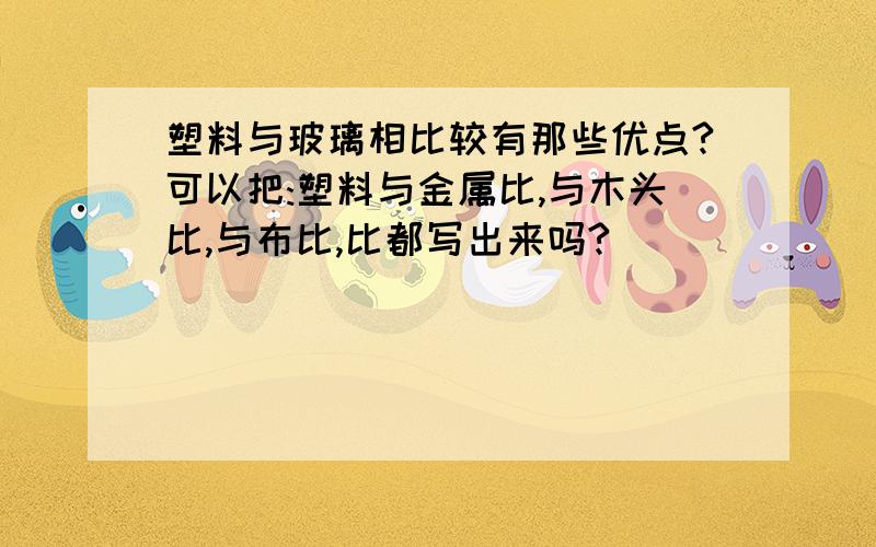 塑料与玻璃相比较有那些优点?可以把:塑料与金属比,与木头比,与布比,比都写出来吗?