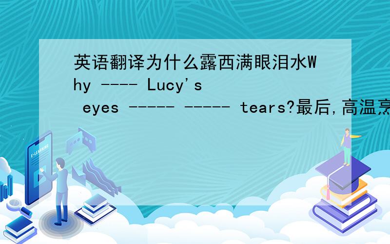 英语翻译为什么露西满眼泪水Why ---- Lucy's eyes ----- ----- tears?最后,高温烹饪十分钟Finally cook it ----- ---- ---- ---for ten minutes家里还有多少牛奶?----- ----- ---- --- --- in our house?不要把水倒进那个碗里-