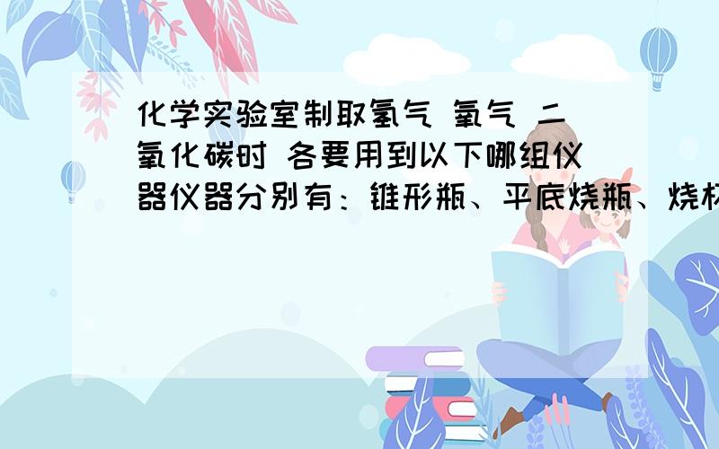 化学实验室制取氢气 氧气 二氧化碳时 各要用到以下哪组仪器仪器分别有：锥形瓶、平底烧瓶、烧杯、试管、集气瓶、长颈漏斗、导管（有双孔的和单孔的）、水槽、酒精灯要把各组说清楚