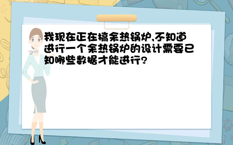 我现在正在搞余热锅炉,不知道进行一个余热锅炉的设计需要已知哪些数据才能进行?