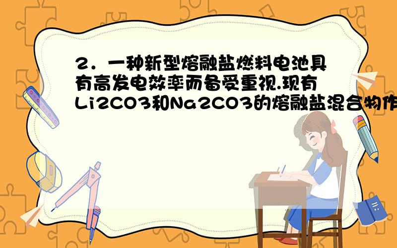 2．一种新型熔融盐燃料电池具有高发电效率而备受重视.现有Li2CO3和Na2CO3的熔融盐混合物作电解质,一极�2．一种新型熔融盐燃料电池具有高发电效率而备受重视.现有Li2CO3和Na2CO3的熔融盐混