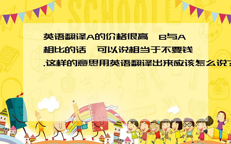 英语翻译A的价格很高,B与A相比的话,可以说相当于不要钱.这样的意思用英语翻译出来应该怎么说?