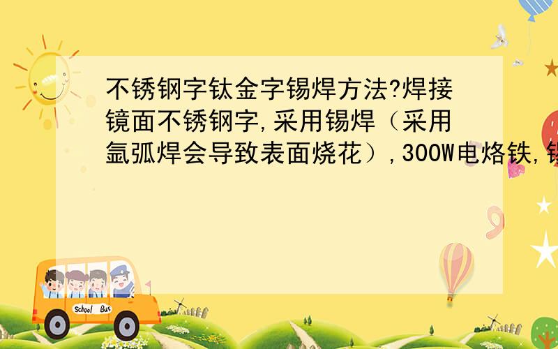 不锈钢字钛金字锡焊方法?焊接镜面不锈钢字,采用锡焊（采用氩弧焊会导致表面烧花）,300W电烙铁,锡焊膏,锡焊条,助焊济采用的是盐酸,怎么焊接不上?有哪位朋友回答下,