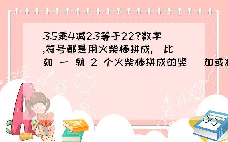 35乘4减23等于22?数字,符号都是用火柴棒拼成,（比如 一 就 2 个火柴棒拼成的竖） 加或减2根火柴棒使等式成立加或减2根，不是同时，而且不能移动，