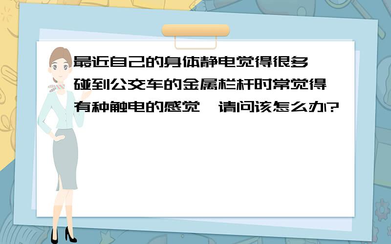 最近自己的身体静电觉得很多,碰到公交车的金属栏杆时常觉得有种触电的感觉,请问该怎么办?