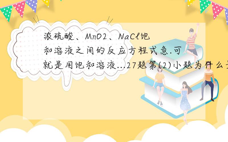 浓硫酸、MnO2、NaCl饱和溶液之间的反应方程式急.可就是用饱和溶液...27题第(2)小题为什么最后接的是G ;第(3)小题最后2格,哪里来的氯化氢气体和氯气