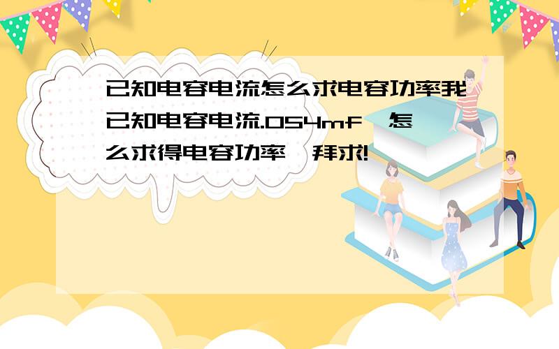 已知电容电流怎么求电容功率我已知电容电流.054mf,怎么求得电容功率,拜求!