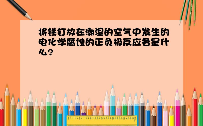 将铁钉放在潮湿的空气中发生的电化学腐蚀的正负极反应各是什么?