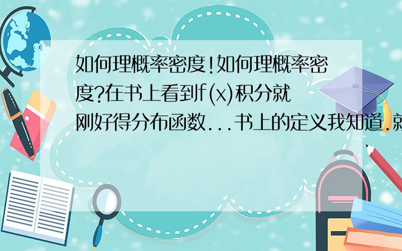 如何理概率密度!如何理概率密度?在书上看到f(x)积分就刚好得分布函数...书上的定义我知道.就是不明白它真正的物理意义.能举个例子吗?不要跟我说积分那种...我要的是意义,方便我理解记忆