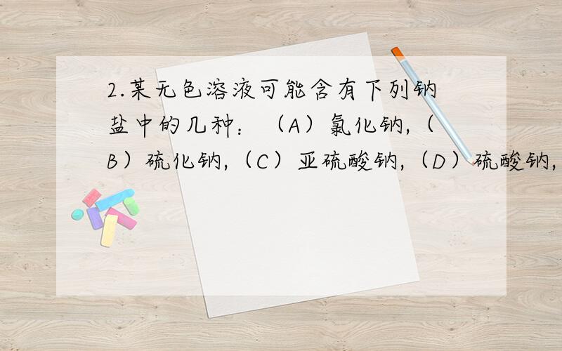 2.某无色溶液可能含有下列钠盐中的几种：（A）氯化钠,（B）硫化钠,（C）亚硫酸钠,（D）硫酸钠,（E 硫酸钠 F.碳酸钠 向此溶液中加入适量稀硫酸,有浅黄色沉淀析出,同时有气体产生.此气体有