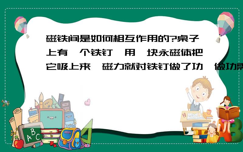 磁铁间是如何相互作用的?桌子上有一个铁钉,用一块永磁体把它吸上来,磁力就对铁钉做了功,做功需要能量,那么磁铁做功的能量从何而来呢?磁铁会因为做功而使自己的磁力减弱么?如果把磁场