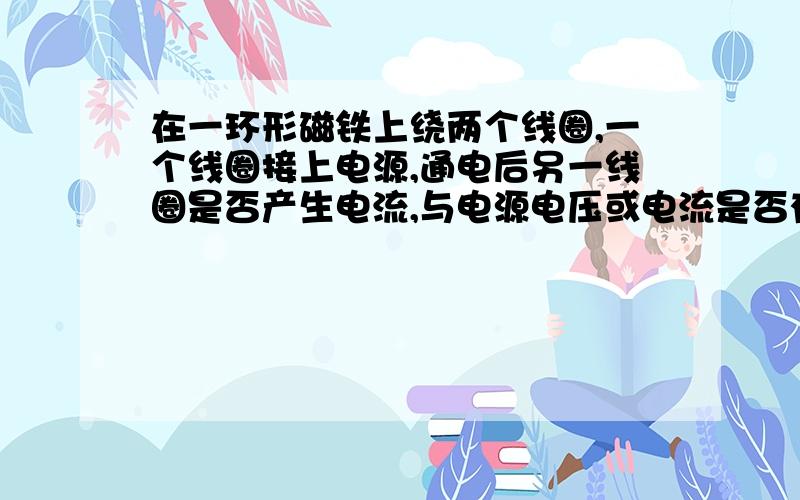 在一环形磁铁上绕两个线圈,一个线圈接上电源,通电后另一线圈是否产生电流,与电源电压或电流是否有关?