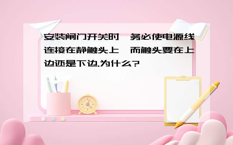 安装闸门开关时,务必使电源线连接在静触头上,而触头要在上边还是下边.为什么?