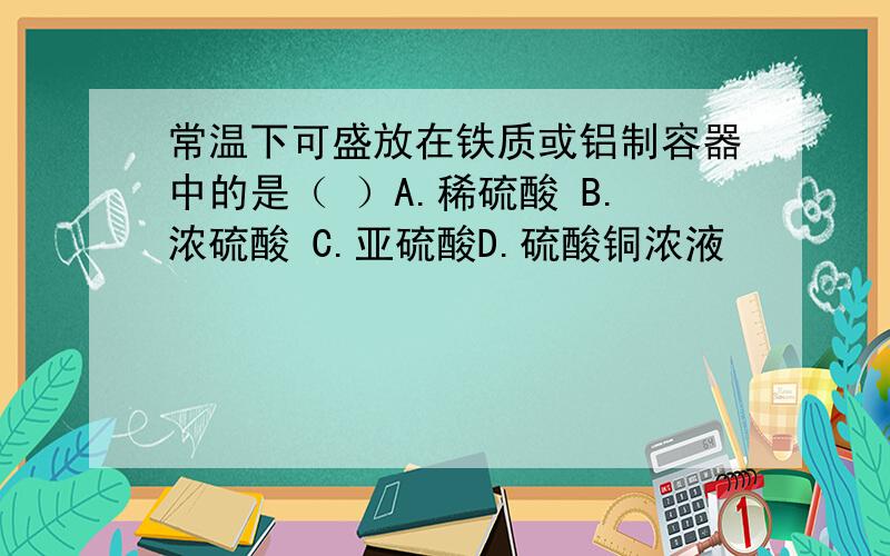 常温下可盛放在铁质或铝制容器中的是（ ）A.稀硫酸 B.浓硫酸 C.亚硫酸D.硫酸铜浓液