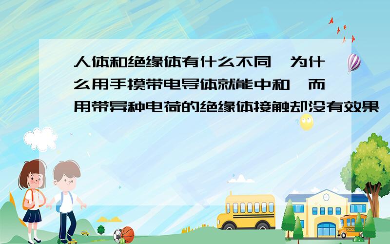 人体和绝缘体有什么不同,为什么用手摸带电导体就能中和,而用带异种电荷的绝缘体接触却没有效果,是不是接触起电只能是导体之间电子转移