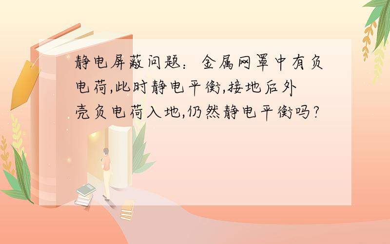 静电屏蔽问题：金属网罩中有负电荷,此时静电平衡,接地后外壳负电荷入地,仍然静电平衡吗?