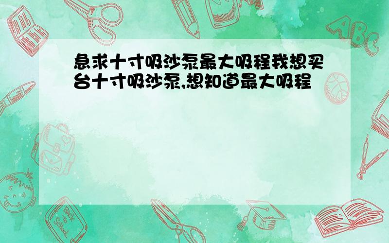 急求十寸吸沙泵最大吸程我想买台十寸吸沙泵,想知道最大吸程