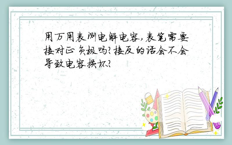 用万用表测电解电容,表笔需要接对正负极吗?接反的话会不会导致电容损坏?