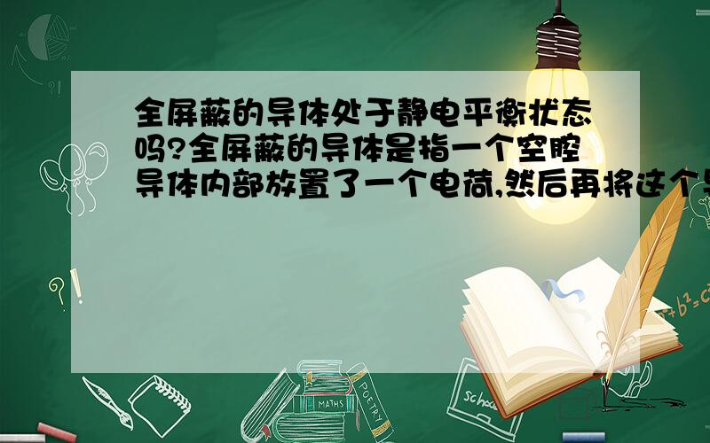 全屏蔽的导体处于静电平衡状态吗?全屏蔽的导体是指一个空腔导体内部放置了一个电荷,然后再将这个导体接地,外界电场就不会影响导体内部,导体也不会影响外部电场.但是这种状态下的导