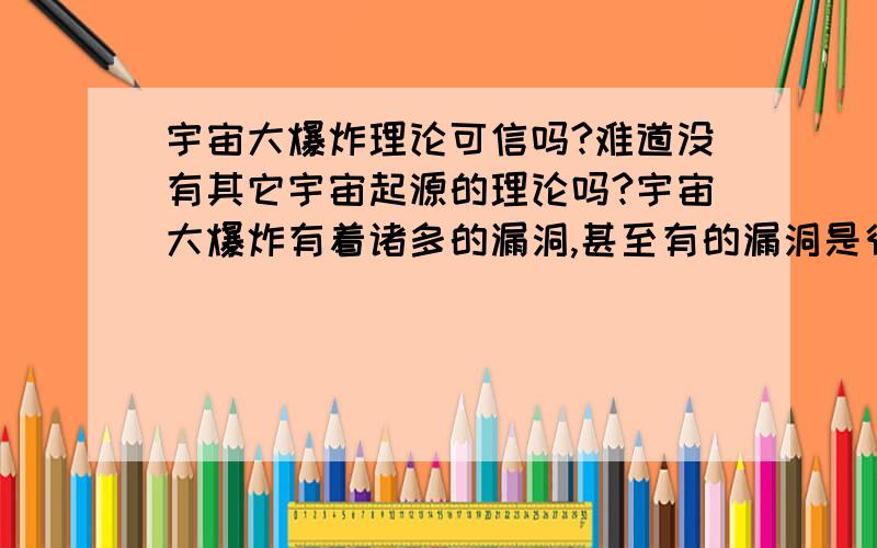 宇宙大爆炸理论可信吗?难道没有其它宇宙起源的理论吗?宇宙大爆炸有着诸多的漏洞,甚至有的漏洞是很致命的,即发生大爆炸的那个奇点是从何而来,那个奇点里的巨大能量是怎样产生的,奇点