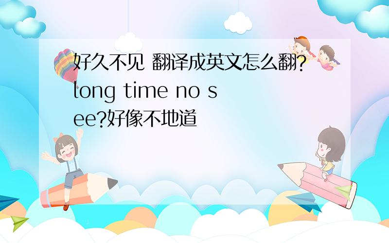 好久不见 翻译成英文怎么翻?long time no see?好像不地道