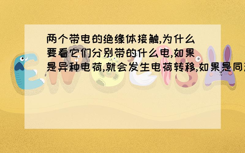 两个带电的绝缘体接触,为什么要看它们分别带的什么电,如果是异种电荷,就会发生电荷转移,如果是同种电