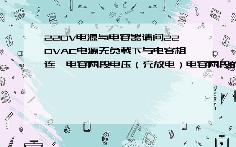 220V电源与电容器请问220VAC电源无负载下与电容相连,电容两段电压（充放电）电容两段的电压是310V还是220V,为什么?如果是220V,那为何整流完加电容会变为310V和负载有关吗,