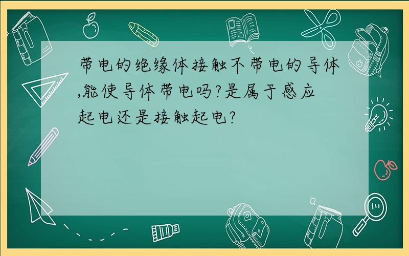 带电的绝缘体接触不带电的导体,能使导体带电吗?是属于感应起电还是接触起电?