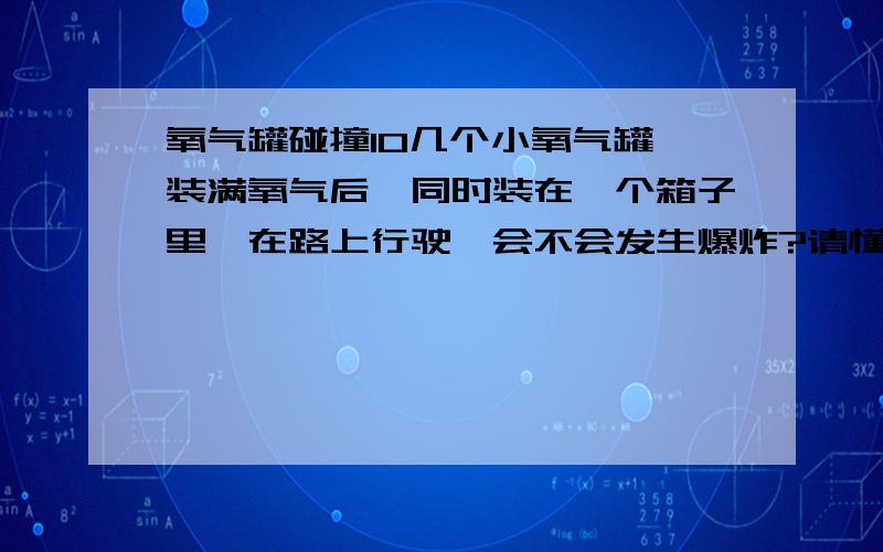 氧气罐碰撞10几个小氧气罐,装满氧气后,同时装在一个箱子里,在路上行驶,会不会发生爆炸?请懂的人讲,不懂的别乱说,关系重大!