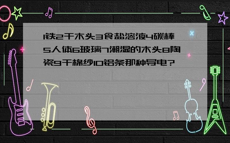 1铁2干木头3食盐溶液4碳棒5人体6玻璃7潮湿的木头8陶瓷9干棉纱10铝条那种导电?